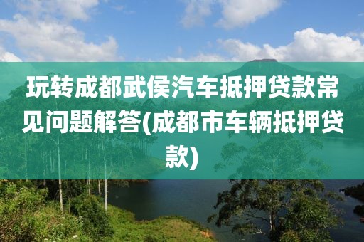 玩转成都武侯汽车抵押贷款常见问题解答(成都市车辆抵押贷款)