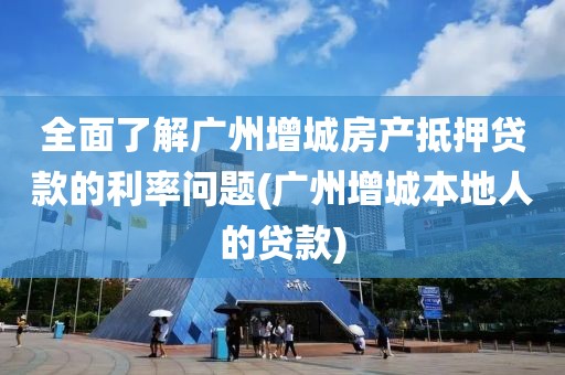 全面了解广州增城房产抵押贷款的利率问题(广州增城本地人的贷款)