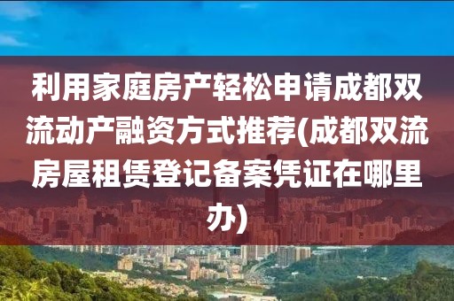 利用家庭房产轻松申请成都双流动产融资方式推荐(成都双流房屋租赁登记备案凭证在哪里办)