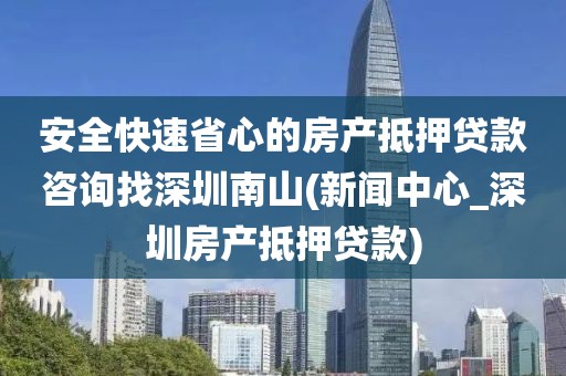 安全快速省心的房产抵押贷款咨询找深圳南山(新闻中心_深圳房产抵押贷款)