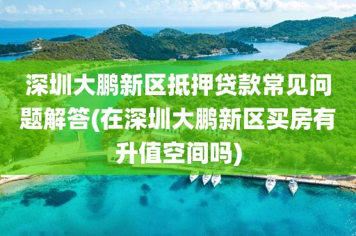 深圳大鹏新区抵押贷款常见问题解答(在深圳大鹏新区买房有升值空间吗)