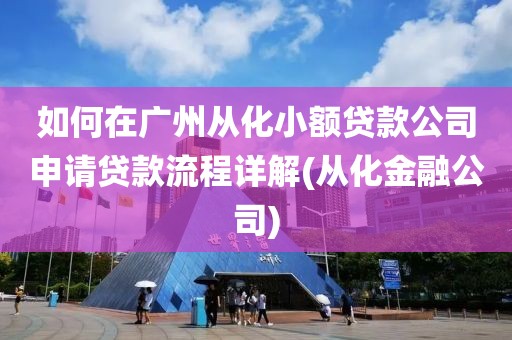 如何在广州从化小额贷款公司申请贷款流程详解(从化金融公司)