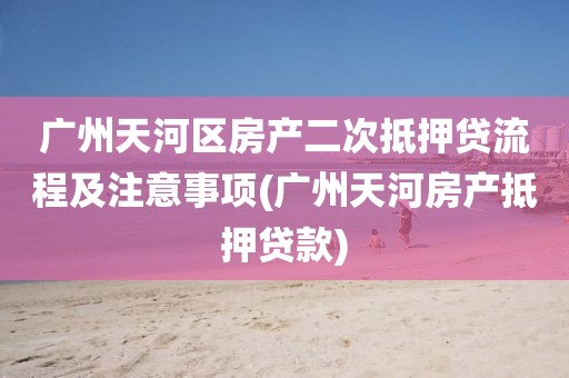 广州天河区房产二次抵押贷流程及注意事项(广州天河房产抵押贷款)