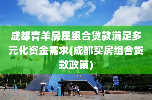 成都青羊房屋组合贷款满足多元化资金需求(成都买房组合贷款政策)