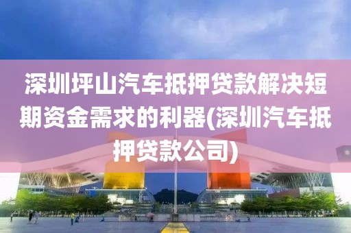 深圳坪山汽车抵押贷款解决短期资金需求的利器(深圳汽车抵押贷款公司)