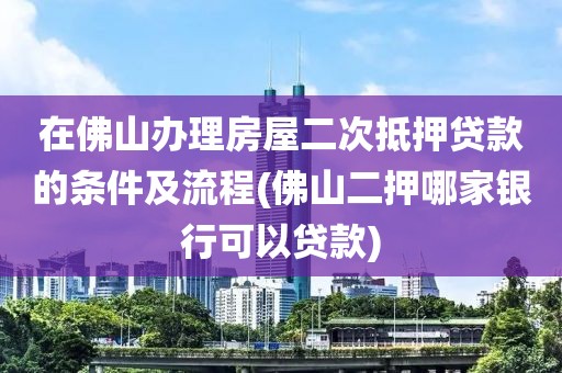 在佛山办理房屋二次抵押贷款的条件及流程(佛山二押哪家银行可以贷款)