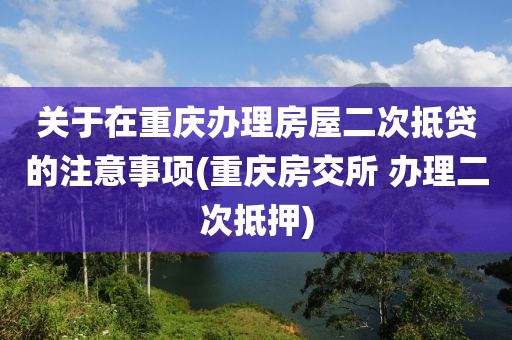 关于在重庆办理房屋二次抵贷的注意事项(重庆房交所 办理二次抵押)