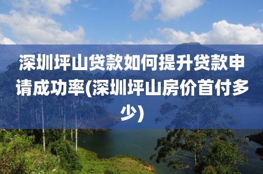 深圳坪山贷款如何提升贷款申请成功率(深圳坪山房价首付多少)