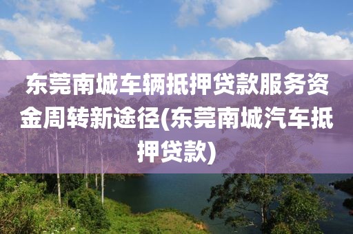 东莞南城车辆抵押贷款服务资金周转新途径(东莞南城汽车抵押贷款)