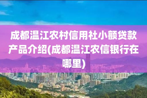 成都温江农村信用社小额贷款产品介绍(成都温江农信银行在哪里)