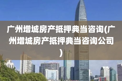 广州增城房产抵押典当咨询(广州增城房产抵押典当咨询公司)