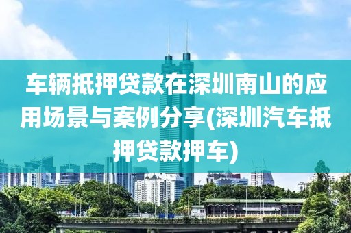 车辆抵押贷款在深圳南山的应用场景与案例分享(深圳汽车抵押贷款押车)