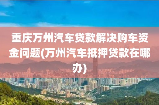 重庆万州汽车贷款解决购车资金问题(万州汽车抵押贷款在哪办)