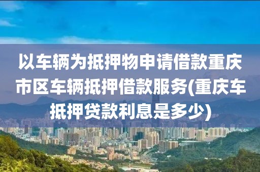 以车辆为抵押物申请借款重庆市区车辆抵押借款服务(重庆车抵押贷款利息是多少)