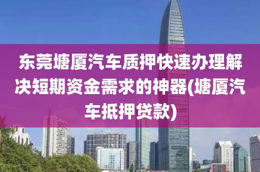 东莞塘厦汽车质押快速办理解决短期资金需求的神器(塘厦汽车抵押贷款)