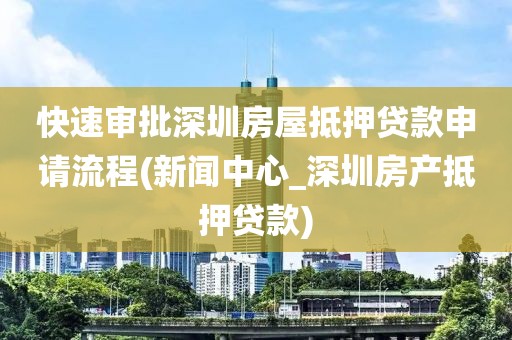 快速审批深圳房屋抵押贷款申请流程(新闻中心_深圳房产抵押贷款)