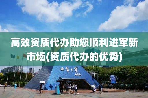 高效资质代办助您顺利进军新市场(资质代办的优势)