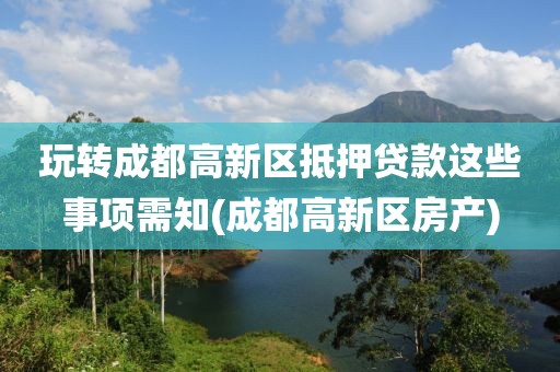 玩转成都高新区抵押贷款这些事项需知(成都高新区房产)