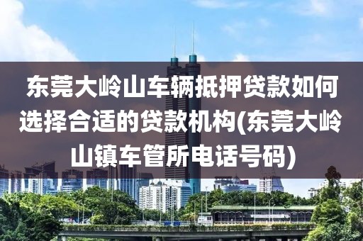 东莞大岭山车辆抵押贷款如何选择合适的贷款机构(东莞大岭山镇车管所电话号码)