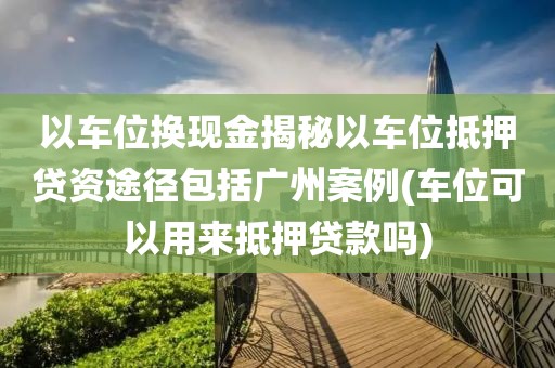 以车位换现金揭秘以车位抵押贷资途径包括广州案例(车位可以用来抵押贷款吗)