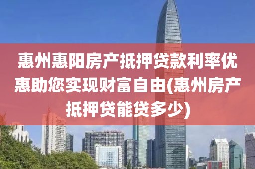 惠州惠阳房产抵押贷款利率优惠助您实现财富自由(惠州房产抵押贷能贷多少)