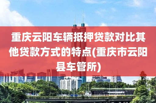 重庆云阳车辆抵押贷款对比其他贷款方式的特点(重庆市云阳县车管所)