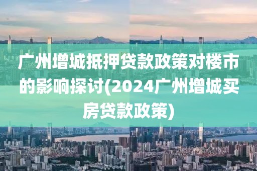 广州增城抵押贷款政策对楼市的影响探讨(2024广州增城买房贷款政策)