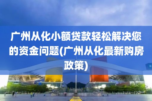 广州从化小额贷款轻松解决您的资金问题(广州从化最新购房政策)