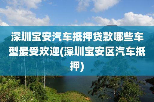 深圳宝安汽车抵押贷款哪些车型最受欢迎(深圳宝安区汽车抵押)