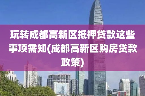 玩转成都高新区抵押贷款这些事项需知(成都高新区购房贷款政策)