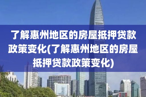 了解惠州地区的房屋抵押贷款政策变化(了解惠州地区的房屋抵押贷款政策变化)