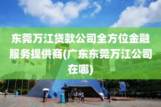 东莞万江贷款公司全方位金融服务提供商(广东东莞万江公司在哪)