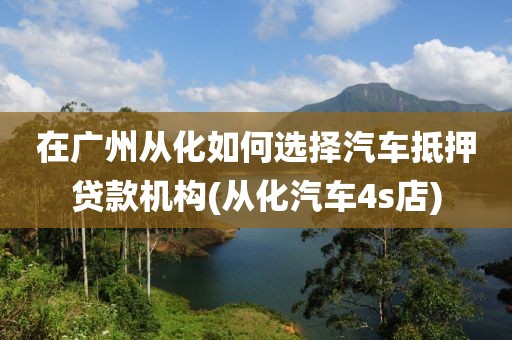 在广州从化如何选择汽车抵押贷款机构(从化汽车4s店)