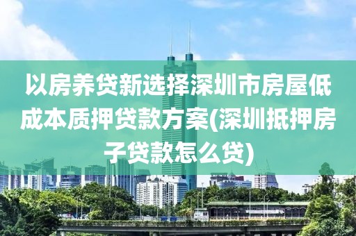 以房养贷新选择深圳市房屋低成本质押贷款方案(深圳抵押房子贷款怎么贷)