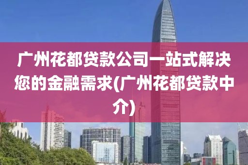 广州花都贷款公司一站式解决您的金融需求(广州花都贷款中介)