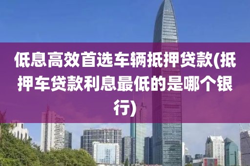 低息高效首选车辆抵押贷款(抵押车贷款利息最低的是哪个银行)