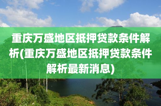 重庆万盛地区抵押贷款条件解析(重庆万盛地区抵押贷款条件解析最新消息)